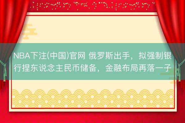 NBA下注(中国)官网 俄罗斯出手，拟强制银行捏东说念主民币储备，金融布局再落一子