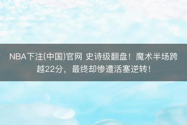 NBA下注(中国)官网 史诗级翻盘！魔术半场跨越22分，最终却惨遭活塞逆转！