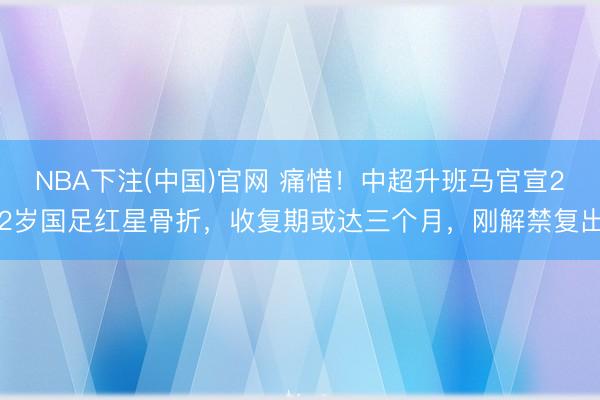 NBA下注(中国)官网 痛惜！中超升班马官宣22岁国足红星骨折，收复期或达三个月，刚解禁复出