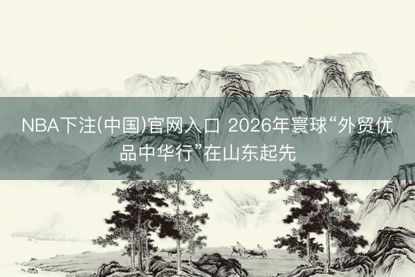 NBA下注(中国)官网入口 2026年寰球“外贸优品中华行”在山东起先