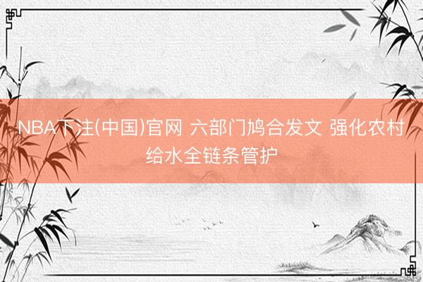 NBA下注(中国)官网 六部门鸠合发文 强化农村给水全链条管护
