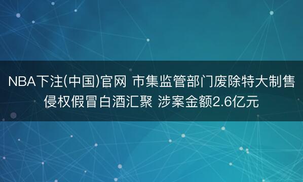 NBA下注(中国)官网 市集监管部门废除特大制售侵权假冒白酒汇聚 涉案金额2.6亿元