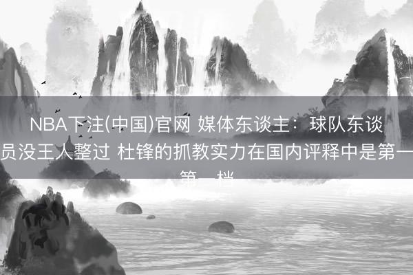 NBA下注(中国)官网 媒体东谈主：球队东谈主员没王人整过 杜锋的抓教实力在国内评释中是第一档