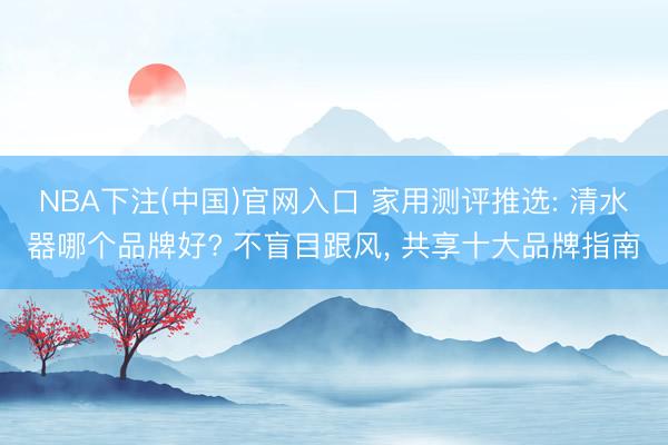 NBA下注(中国)官网入口 家用测评推选: 清水器哪个品牌好? 不盲目跟风， 共享十大品牌指南