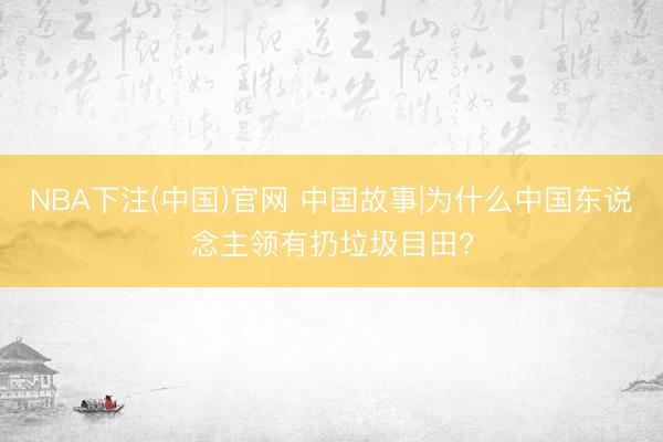 NBA下注(中国)官网 中国故事|为什么中国东说念主领有扔垃圾目田?