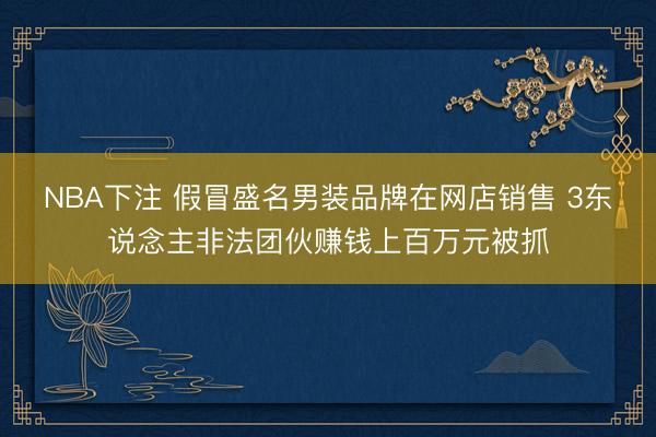 NBA下注 假冒盛名男装品牌在网店销售 3东说念主非法团伙赚钱上百万元被抓
