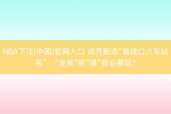 NBA下注(中国)官网入口 成齐新添“最绕口火车站名”：“龙泉”带“驿”有必要吗?