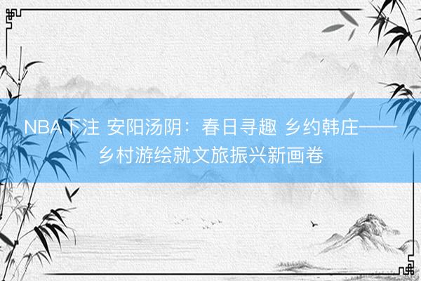 NBA下注 安阳汤阴：春日寻趣 乡约韩庄——乡村游绘就文旅振兴新画卷