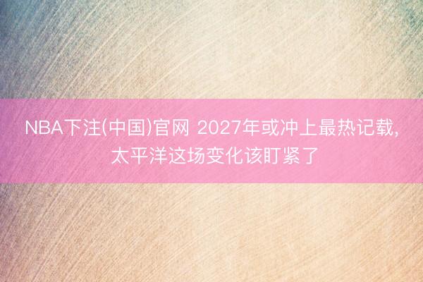 NBA下注(中国)官网 2027年或冲上最热记载， 太平洋这场变化该盯紧了