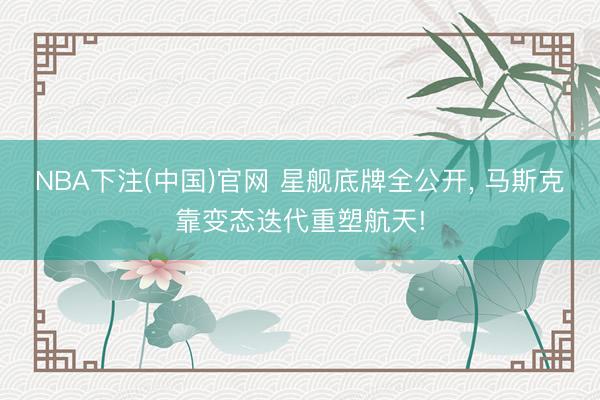 NBA下注(中国)官网 星舰底牌全公开， 马斯克靠变态迭代重塑航天!