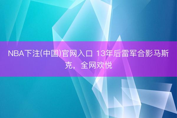 NBA下注(中国)官网入口 13年后雷军合影马斯克，全网欢悦