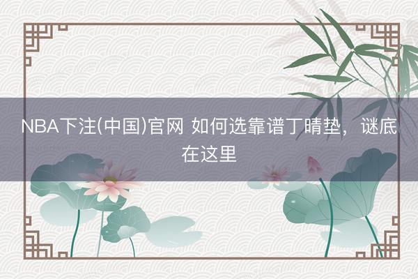 NBA下注(中国)官网 如何选靠谱丁晴垫，谜底在这里