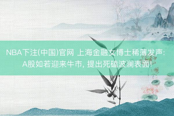 NBA下注(中国)官网 上海金融女博士稀薄发声: A股如若迎来牛市， 提出死磕波澜表面!