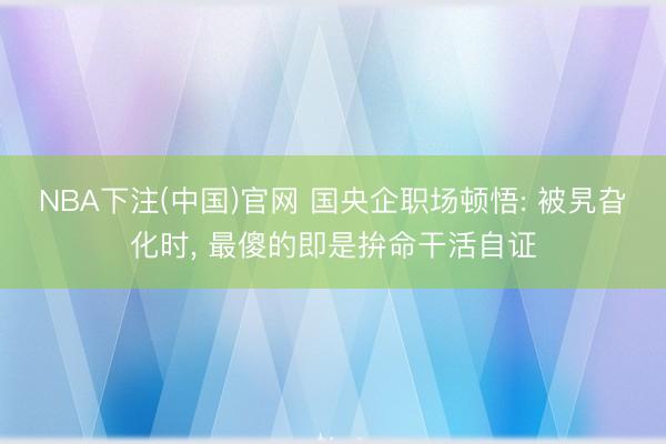 NBA下注(中国)官网 国央企职场顿悟: 被旯旮化时， 最傻的即是拚命干活自证