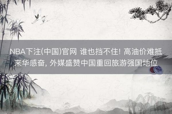 NBA下注(中国)官网 谁也挡不住! 高油价难抵来华感奋， 外媒盛赞中国重回旅游强国地位