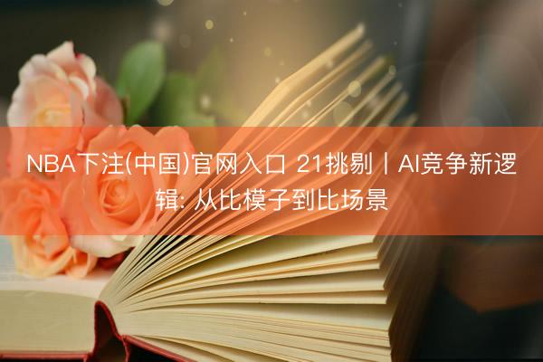 NBA下注(中国)官网入口 21挑剔丨AI竞争新逻辑: 从比模子到比场景