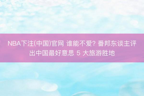 NBA下注(中国)官网 谁能不爱? 番邦东谈主评出中国最好意思 5 大旅游胜地