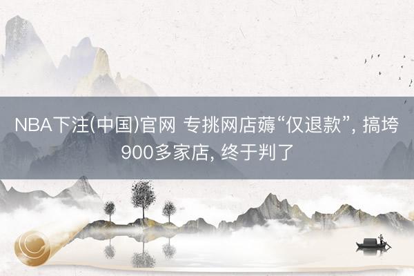 NBA下注(中国)官网 专挑网店薅“仅退款”， 搞垮900多家店， 终于判了