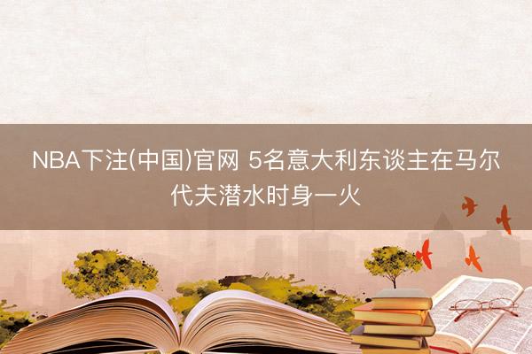 NBA下注(中国)官网 5名意大利东谈主在马尔代夫潜水时身一火