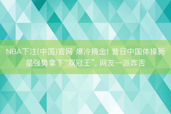 NBA下注(中国)官网 爆冷摘金! 昔日中国体操新星强势拿下“双冠王”， 网友一派咋舌