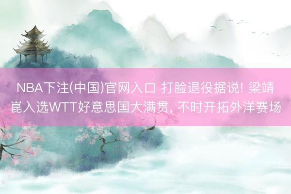 NBA下注(中国)官网入口 打脸退役据说! 梁靖崑入选WTT好意思国大满贯， 不时开拓外洋赛场