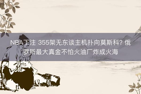 NBA下注 355架无东谈主机扑向莫斯科? 俄罗斯最大真金不怕火油厂炸成火海