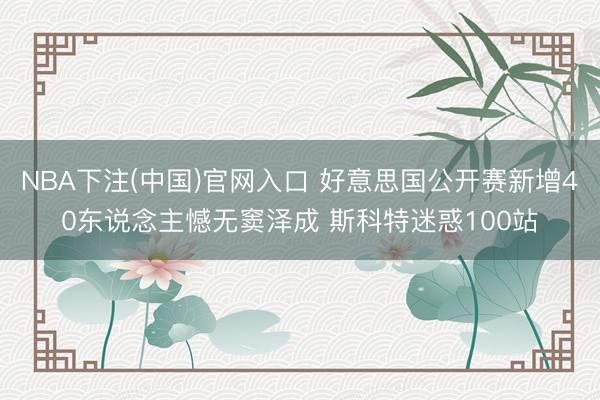 NBA下注(中国)官网入口 好意思国公开赛新增40东说念主憾无窦泽成 斯科特迷惑100站