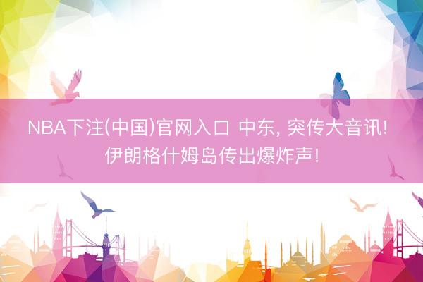 NBA下注(中国)官网入口 中东， 突传大音讯! 伊朗格什姆岛传出爆炸声!