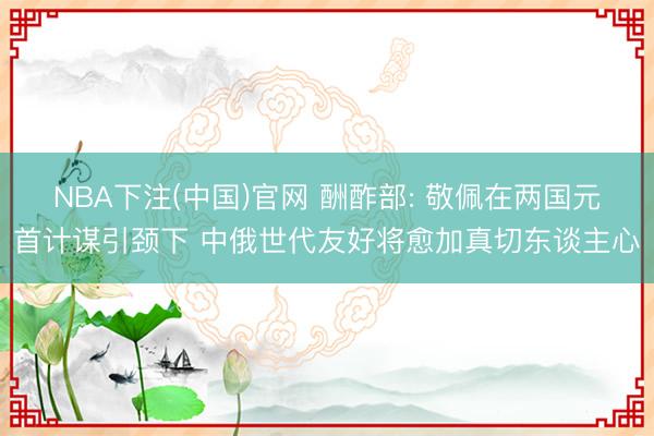NBA下注(中国)官网 酬酢部: 敬佩在两国元首计谋引颈下 中俄世代友好将愈加真切东谈主心