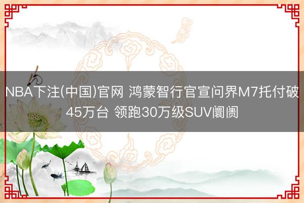 NBA下注(中国)官网 鸿蒙智行官宣问界M7托付破45万台 领跑30万级SUV阛阓