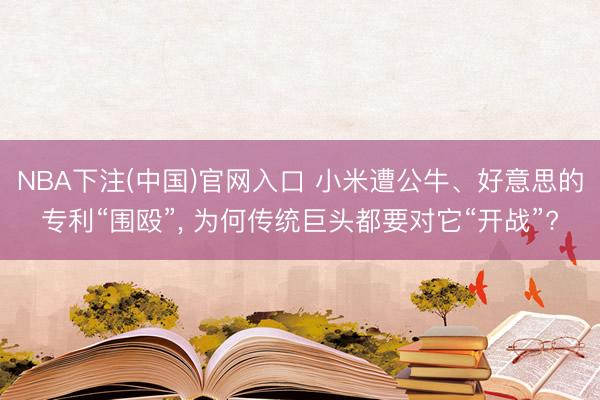 NBA下注(中国)官网入口 小米遭公牛、好意思的专利“围殴”， 为何传统巨头都要对它“开战”?