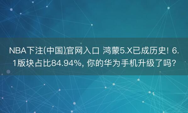 NBA下注(中国)官网入口 鸿蒙5.X已成历史! 6.1版块占比84.94%， 你的华为手机升级了吗?
