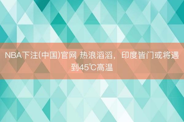 NBA下注(中国)官网 热浪滔滔，印度皆门或将遇到45℃高温