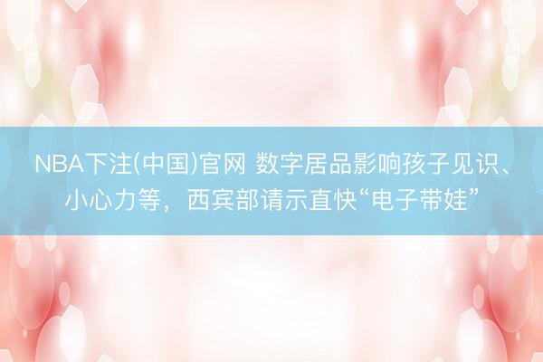 NBA下注(中国)官网 数字居品影响孩子见识、小心力等，西宾部请示直快“电子带娃”