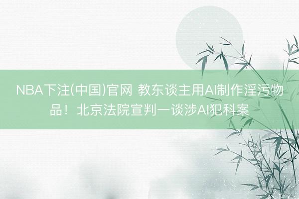NBA下注(中国)官网 教东谈主用AI制作淫污物品！北京法院宣判一谈涉AI犯科案
