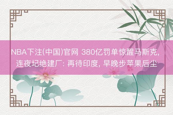 NBA下注(中国)官网 380亿罚单惊醒马斯克， 连夜圮绝建厂: 再待印度， 早晚步苹果后尘