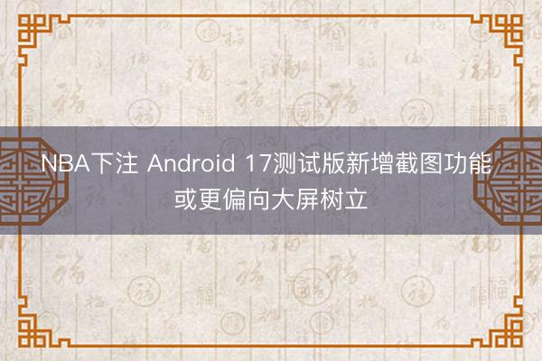 NBA下注 Android 17测试版新增截图功能 或更偏向大屏树立