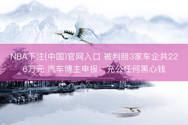 NBA下注(中国)官网入口 被判赔3家车企共226万元 汽车博主申报：充公任何黑心钱