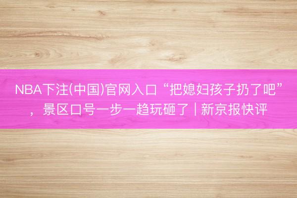 NBA下注(中国)官网入口 “把媳妇孩子扔了吧”，景区口号一步一趋玩砸了 | 新京报快评