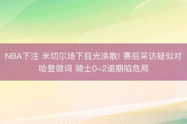 NBA下注 米切尔场下目光涣散! 赛后采访疑似对哈登微词 骑士0-2逾期陷危局