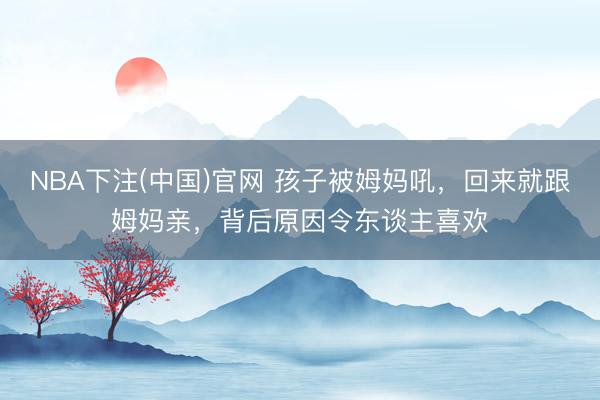 NBA下注(中国)官网 孩子被姆妈吼，回来就跟姆妈亲，背后原因令东谈主喜欢