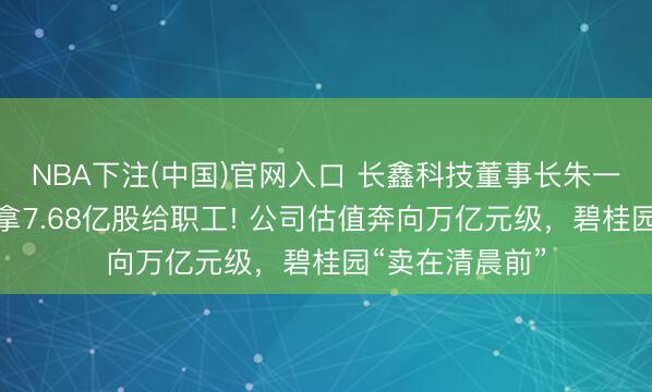 NBA下注(中国)官网入口 长鑫科技董事长朱一明，自掏腰包拿7.68亿股给职工! 公司估值奔向万亿元级，碧桂园“卖在清晨前”