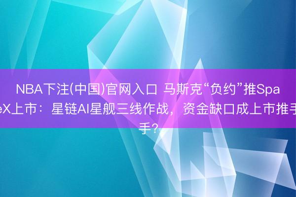 NBA下注(中国)官网入口 马斯克“负约”推SpaceX上市：星链AI星舰三线作战，资金缺口成上市推手?