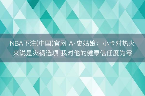 NBA下注(中国)官网 A·史姑娘：小卡对热火来说是灾祸选项 我对他的健康信任度为零