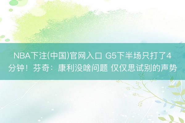 NBA下注(中国)官网入口 G5下半场只打了4分钟！芬奇：康利没啥问题 仅仅思试别的声势