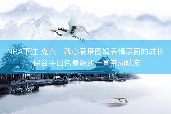 NBA下注 克六：我心爱塔图姆表情层面的成长 保合手出色景象还一直带动队友