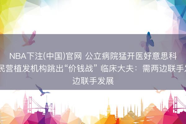 NBA下注(中国)官网 公立病院猛开医好意思科室 民营植发机构跳出“价钱战” 临床大夫：需两边联手发展