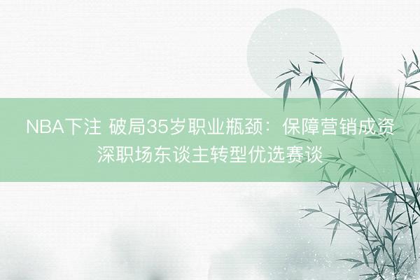 NBA下注 破局35岁职业瓶颈：保障营销成资深职场东谈主转型优选赛谈