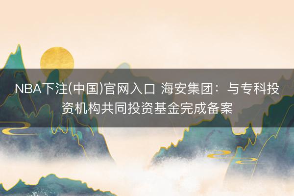 NBA下注(中国)官网入口 海安集团：与专科投资机构共同投资基金完成备案