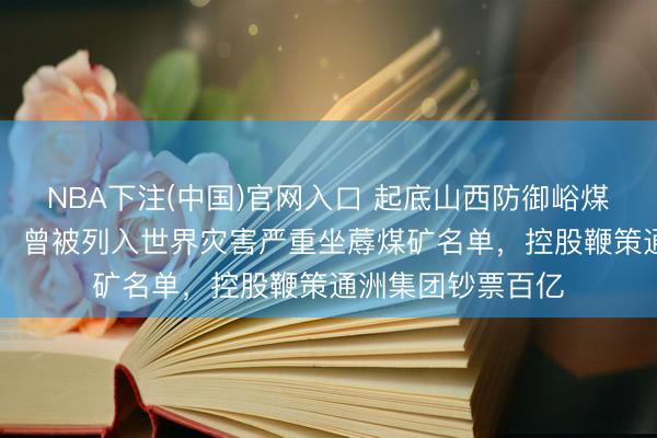 NBA下注(中国)官网入口 起底山西防御峪煤矿：45大哥煤矿，曾被列入世界灾害严重坐蓐煤矿名单，控股鞭策通洲集团钞票百亿